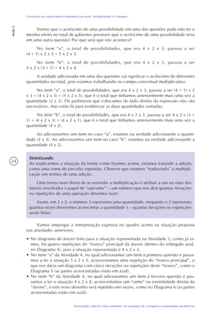 24
Diversidade cultural e meio ambiente: de estratégias de contagem às propriedades geométricas
Construção do conhecimento matemático em ação: Multiplicidade e Contagem
Seção2
Vemos que o acréscimo de uma possibilidade em uma das questões pode não ter o
mesmo efeito no total de gabaritos possíveis que o acréscimo de uma possibilidade teria
em uma outra questão! Por que será que isto acontece?
No item “a”, o total de possibilidades, que era 4 x 2 x 3, passou a ser
(4 + 1) x 2 x 3 = 5 x 2 x 3.
No item “b”, o total de possibilidades, que era 4 x 2 x 3, passou a ser
4 x 2 x (3 + 1) = 4 x 2 x 4.
A unidade adicionada em uma das questões vai significar o acréscimo de diferentes
quantidades no total, pois estamos trabalhando no campo conceitual multiplicativo.
No item “a”, o total de possibilidades, que era 4 x 2 x 3, passou a ser (4 + 1) x 2
x 3 = (4 x 2 x 3) + (1 x 2 x 3), que é o total que tínhamos anteriormente mais uma vez a
quantidade (2 x 3). Os parênteses que colocamos do lado direito da expressão não são
necessários, mas estão lá para evidenciar as duas quantidades somadas.
No item “b”, o total de possibilidades, que era 4 x 2 x 3, passou a ser 4 x 2 x (3 +
1) = (4 x 2 x 3) + (4 x 2 x 1), que é o total que tínhamos anteriormente mais uma vez a
quantidade (4 x 2).
Ao adicionarmos um item no caso “a”, estamos na verdade adicionando a quanti-
dade (2 x 3). Ao adicionarmos um item no caso “b”, estamos na verdade adicionando a
quantidade (4 x 2).
Sintetizando
Ao explicarmos a situação da forma como fizemos acima, estamos tratando a adição
como uma soma de parcelas repetidas. Observe que estamos “traduzindo” a multipli-
cação em termos de uma adição.
Uma forma mais direta de se entender a multiplicação é atribuir a um ou mais dos
fatores envolvidos o papel de “operador” – um número que nos dirá quantas iterações
ou repetições de uma operação devemos fazer.
Assim, em 2 x 3, o número 3 representa uma quantidade, enquanto o 2 representa
quantas vezes deveremos acrescentar a quantidade 3 – quantas iterações ou repetições
serão feitas.
Vamos empregar a interpretação expressa no quadro acima na situação proposta
nas atividades anteriores:
• No diagrama de árvore feito para a situação representada na Atividade 3, como já vi-
mos, há quatro repetições do “tronco” principal da árvore (dentro do retângulo azul,
no Diagrama 4), pois a situação representada é 4 x 2 x 3.
• No item “a” da Atividade 4, no qual adicionamos um item à primeira questão e passa-
mos a ter a situação 5 x 2 x 3, acrescentamos uma repetição do “tronco principal”, o
que nos daria um diagrama com cinco iterações ou repetições deste “tronco”, como o
Diagrama 5 (as partes acrescentadas estão em azul).
• No item “b” da Atividade 4, no qual adicionamos um item à terceira questão e pas-
samos a ter a situação 4 x 2 x 4, acrescentamos um “ramo” na extremidade direita da
“árvore”, e este novo desenho será repetido oito vezes, como no Diagrama 6 (as partes
acrescentadas estão em azul).
 