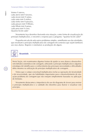 32
Diversidade cultural e meio ambiente: de estratégias de contagem às propriedades geométricas
Transposição Didática – Princípio Fundamental de Contagem
Seção3
Vemos 9 aterros,
cada aterro tem 9 árvores,
cada árvore tem 9 ramos,
cada ramo tem 9 ninhos,
cada ninho tem 9 pássaros,
cada pássaro tem 9 filhotes,
cada filhote tem 9 penas,
cada pena tem 9 cores.
Quantos há de cada?
Novamente faça desenhos ilustrando esta situação, como forma de visualização do
princípio multiplicativo, e encontre a resposta para a pergunta: “quantos há de cada?”
Proponha em sala de aula outros problemas simples, semelhantes aos das atividades,
que envolvam o princípio multiplicativo de contagem em contextos que sejam familiares
aos seus alunos. Registre e sistematize as produções de alguns.
Resumindo
Nesta Seção, nós examinamos algumas formas de ajudar os seus alunos a desenvolve-
rem métodos sistemáticos de contagem, utilizando o princípio multiplicativo e algumas
estratégias de trabalho para o conhecimento das principais necessidades e dificuldades
deles mesmos na utilização do princípio multiplicativo de contagem.
Vimos que o campo conceitual multiplicativo inclui as operações de iteratividade
e de recursividade, que são habilidades importantes para o desenvolvimento de situ-
ações-problema de contagem que não estejam simplesmente baseadas na aplicação
de fórmulas.
Novamente destacamos a importância do uso do diagrama de árvore para ensinar
o princípio multiplicativo e a validade dos desenhos para ilustrar e visualizar este
princípio.
 