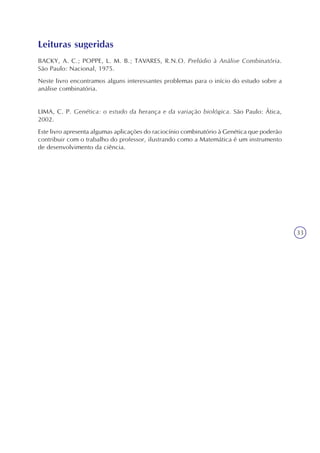 33
Leituras sugeridas
BACKY, A. C.; POPPE, L. M. B.; TAVARES, R.N.O. Prelúdio à Análise Combinatória.
São Paulo: Nacional, 1975.
Neste livro encontramos alguns interessantes problemas para o início do estudo sobre a
análise combinatória.
LIMA, C. P. Genética: o estudo da herança e da variação biológica. São Paulo: Ática,
2002.
Este livro apresenta algumas aplicações do raciocínio combinatório à Genética que poderão
contribuir com o trabalho do professor, ilustrando como a Matemática é um instrumento
de desenvolvimento da ciência.
 