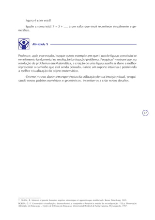 37
Agora é com você!
Iguale a soma total 1 + 3 + .... a um valor que você reconhece visualmente e ge-
neralize.
7. DUVAL, R. Sémiosis et pensée humaine: registres sémiotiques et apprentissages intellectuels. Berne: Peter Lang. 1995.
BOLDA, C. F. Geometria e visualização: desenvolvendo a competência heurística através da reconfiguração. 152 p. Dissertação
(Mestrado em Educação) – Centro de Ciências da Educação, Universidade Federal de Santa Catarina, Florianópolis, 1997.
Atividade 9
Professor, após esse estudo, busque outros exemplos em que o uso de figuras constituiu-se
em elemento fundamental na resolução da situação-problema. Pesquisas7
mostram que, na
resolução de problemas em Matemática, a criação de uma figura auxilia o aluno a melhor
representar o caminho que está sendo pensado, dando um suporte intuitivo e permitindo
a melhor visualização do objeto matemático.
Oriente os seus alunos em experiências da utilização de sua intuição visual, pesqui-
sando novos padrões numéricos e geométricos. Incentive-os a criar novos desafios.
 