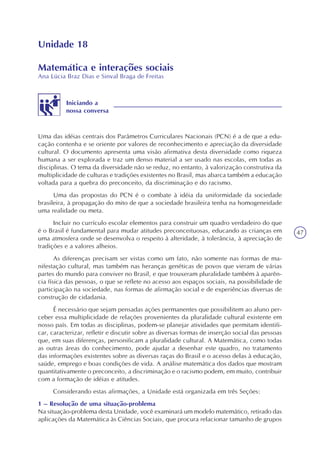47
Unidade 18
Matemática e interações sociais
Ana Lúcia Braz Dias e Sinval Braga de Freitas
Iniciando a
nossa conversa
Uma das idéias centrais dos Parâmetros Curriculares Nacionais (PCN) é a de que a edu-
cação contenha e se oriente por valores de reconhecimento e apreciação da diversidade
cultural. O documento apresenta uma visão afirmativa desta diversidade como riqueza
humana a ser explorada e traz um denso material a ser usado nas escolas, em todas as
disciplinas. O tema da diversidade não se reduz, no entanto, à valorização construtiva da
multiplicidade de culturas e tradições existentes no Brasil, mas abarca também a educação
voltada para a quebra do preconceito, da discriminação e do racismo.
Uma das propostas do PCN é o combate à idéia da uniformidade da sociedade
brasileira, à propagação do mito de que a sociedade brasileira tenha na homogeneidade
uma realidade ou meta.
Incluir no currículo escolar elementos para construir um quadro verdadeiro do que
é o Brasil é fundamental para mudar atitudes preconceituosas, educando as crianças em
uma atmosfera onde se desenvolva o respeito à alteridade, à tolerância, à apreciação de
tradições e a valores alheios.
As diferenças precisam ser vistas como um fato, não somente nas formas de ma-
nifestação cultural, mas também nas heranças genéticas de povos que vieram de várias
partes do mundo para conviver no Brasil, e que trouxeram pluralidade também à aparên-
cia física das pessoas, o que se reflete no acesso aos espaços sociais, na possibilidade de
participação na sociedade, nas formas de afirmação social e de experiências diversas de
construção de cidadania.
É necessário que sejam pensadas ações permanentes que possibilitem ao aluno per-
ceber essa multiplicidade de relações provenientes da pluralidade cultural existente em
nosso país. Em todas as disciplinas, podem-se planejar atividades que permitam identifi-
car, caracterizar, refletir e discutir sobre as diversas formas de inserção social das pessoas
que, em suas diferenças, personificam a pluralidade cultural. A Matemática, como todas
as outras áreas do conhecimento, pode ajudar a desenhar este quadro, no tratamento
das informações existentes sobre as diversas raças do Brasil e o acesso delas à educação,
saúde, emprego e boas condições de vida. A análise matemática dos dados que mostram
quantitativamente o preconceito, a discriminação e o racismo podem, em muito, contribuir
com a formação de idéias e atitudes.
Considerando estas afirmações, a Unidade está organizada em três Seções:
1 – Resolução de uma situação-problema
Na situação-problema desta Unidade, você examinará um modelo matemático, retirado das
aplicações da Matemática às Ciências Sociais, que procura relacionar tamanho de grupos
 