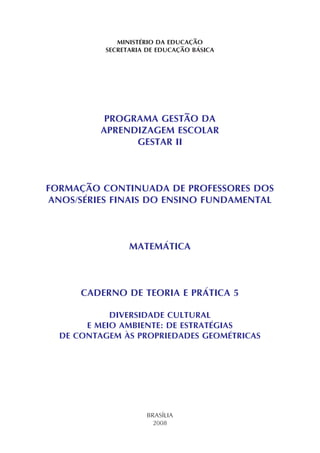 MINISTÉRIO DA EDUCAÇÃO
SECRETARIA DE EDUCAÇÃO BÁSICA
PROGRAMA GESTÃO DA
APRENDIZAGEM ESCOLAR
GESTAR II
FORMAÇÃO CONTINUADA DE PROFESSORES DOS
ANOS/SÉRIES FINAIS DO ENSINO FUNDAMENTAL
MATEMÁTICA
CADERNO DE TEORIA E PRÁTICA 5
DIVERSIDADE CULTURAL
E MEIO AMBIENTE: DE ESTRATÉGIAS
DE CONTAGEM ÀS PROPRIEDADES GEOMÉTRICAS
BRASÍLIA
2008
 