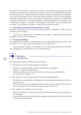48
Diversidade cultural e meio ambiente: de estratégias de contagem às propriedades geométricas
de pessoas com a tendência à geração de conflitos. O problema é apresentado de forma
ilustrativa, permitindo que você possa investigar a situação com profundidade gradativa,
evitando um pouco a complexidade que as questões sociais apresentam para a matemati-
zação. Buscaremos guiá-lo para o exame de algumas relações e para a revisão de alguns
conteúdos presentes neste contexto, tais como: a organização de dados, os problemas de
contagem, combinatória e proporcionalidade. A situação-problema foi selecionada com
a finalidade de ajudá-lo a perceber a necessidade de utilizarmos formas sistemáticas de
contagem, com o objetivo de melhor compreender as questões sociais.
2 – Construção do conhecimento matemático em ação
Professor, continuamos nesta Unidade o estudo iniciado na Unidade 17 sobre as formas
sistemáticas de contagem.
Nesta Seção, exploraremos os métodos de contagem, o princípio fundamental de
contagem e o raciocínio combinatório.
3 – Transposição didática
Esta Seção discute problemas relacionados ao ensino-aprendizagem de conceitos vistos
nas Seções 1 e 2 e sugere ações relacionadas para a sala de aula.
Como as outras Unidades, esta também conterá um Texto de Referência sobre Edu-
cação Matemática, que abordará o tema “Etnomatemática”.
Definindo o
nosso percurso
Ao longo desta Unidade, esperamos que você possa:
1 - Com relação aos seus conhecimentos matemáticos:
- Resolver situações-problema envolvendo métodos de contagem.
- Explorar o raciocínio combinatório.
- Utilizar a tabela como forma de representação do princípio multiplicativo.
Isto será feito nas Seções 1 e 2.
2 - Com relação aos seus conhecimentos sobre Educação Matemática:
- Reconhecer a possibilidade de produção de conhecimento matemático por todos os
grupos sociais.
- Perceber a relação entre legitimidade de formas diversas de conhecimento matemá-
tico e a posição sócio-econômica dos grupos que as produzem.
3 - Com relação à sua atuação em sala de aula:
- Elaborar atividades nas quais os seus alunos possam desenvolver formas sistemáticas
de contagem.
- Formular situações em que métodos de contagem permitam que os alunos exercitem
o raciocínio combinatório.
 