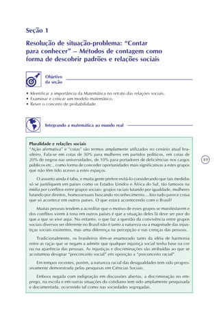 49
Seção 1
Resolução de situação-problema: “Contar
para conhecer” – Métodos de contagem como
forma de descobrir padrões e relações sociais
• Identificar a importância da Matemática no retrato das relações sociais.
• Examinar e criticar um modelo matemático.
• Rever o conceito de probabilidade.
Objetivo
da seção
Integrando a matemática ao mundo real
Pluralidade e relações sociais
“Ação afirmativa” e “cotas” são termos amplamente utilizados no cenário atual bra-
sileiro. Fala-se em cotas de 30% para mulheres em partidos políticos, em cotas de
20% de negros nas universidades, de 10% para portadores de deficiências nos cargos
públicos etc., como forma de conceder oportunidades mais significativas a estes grupos
que não têm tido acesso a estes espaços.
O assunto ainda é tabu, e muita gente prefere evitá-lo considerando que tais medidas
só se justifiquem em países como os Estados Unidos e África do Sul, tão famosos na
mídia por conflitos entre grupos sociais: grupos raciais lutando por igualdade, mulheres
lutando por direitos, homossexuais buscando reconhecimento… Isto tudo parece coisa
que só acontece em outros países. O que estará acontecendo com o Brasil?
Muitas pessoas tendem a acreditar que o motivo de esses grupos se manifestarem e
dos conflitos virem à tona em outros países é que a situação deles lá deve ser pior do
que a que se vive aqui. No entanto, o que faz a questão da convivência entre grupos
sociais diversos ser diferente no Brasil não é tanto a natureza ou a magnitude das injus-
tiças sociais existentes, mas uma diferença na percepção e nas crenças das pessoas.
Tradicionalmente, os brasileiros têm-se enamorado tanto da idéia de harmonia
entre as raças que se negam a admitir que qualquer injustiça social tenha base na cor
ou na aparência das pessoas. As injustiças e discriminações são atribuídas ao que se
acostumou designar “preconceito social” em oposição a “preconceito racial”.
Em tempos recentes, porém, a natureza racial das desigualdades tem sido progres-
sivamente demonstrada pelas pesquisas em Ciências Sociais.
Embora negada com indignação em discussões abertas, a discriminação no em-
prego, na escola e em outras situações do cotidiano tem sido amplamente pesquisada
e documentada, ocorrendo tal como nas sociedades segregadas.
 