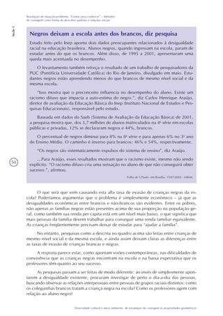 50
Diversidade cultural e meio ambiente: de estratégias de contagem às propriedades geométricas
Resolução de situação-problema: “Contar para conhecer” – Métodos
de contagem como forma de descobrir padrões e relações sociais
Seção1
Negros deixam a escola antes dos brancos, diz pesquisa
Estudo feito pelo Inep aponta dois dados preocupantes relacionados à desigualdade
racial na educação brasileira. Alunos negros, quando ingressam na escola, param de
estudar antes do que os brancos. Além disso, de 1995 a 2001, apresentaram uma
queda mais acentuada no desempenho.
O levantamento também reforça o resultado de um trabalho de pesquisadores da
PUC (Pontifícia Universidade Católica) do Rio de Janeiro, divulgado em maio. Estu-
dantes negros estão aprendendo menos do que brancos de mesmo nível social e da
mesma escola.
“Isso mostra que o preconceito influencia no desempenho do aluno. Existe um
racismo difuso que impacta a auto-estima do negro.”, diz Carlos Henrique Araújo,
diretor de avaliação da Educação Básica do Inep (Instituto Nacional de Estudos e Pes-
quisas Educacionais), responsável pelo estudo.
Baseada em dados do Saeb (Sistema de Avaliação da Educação Básica) de 2001,
a pesquisa mostra que, dos 3,7 milhões de alunos matriculados na 4a
série em escolas
públicas e privadas, 12% se declararam negros e 44%, brancos.
O percentual de negros diminui para 8% na 8a
série e para apenas 6% no 3o
ano
do Ensino Médio. O caminho é inverso para brancos: 46% e 54%, respectivamente.
“Os negros são sistematicamente expulsos do sistema de ensino”, diz Araújo.
…Para Araújo, esses resultados mostram que o racismo existe, mesmo não sendo
explícito. “O racismo difuso cria uma sensação no aluno de que não conseguirá obter
sucesso.”, afirmou.
Folha de S.Paulo, em Brasília. 15/07/2003 - 04h04.
O que será que vem causando esta alta taxa de evasão de crianças negras da es-
cola? Poderíamos argumentar que o problema é simplesmente econômico – já que as
desigualdades econômicas entre brancos e não-brancos são evidentes. Entre os pobres,
não apenas as famílias negras estão presentes acima de sua proporção na população ge-
ral, como também sua renda per capita está em um nível mais baixo, o que significa que
mais pessoas da família devem trabalhar para conseguir uma renda familiar equivalente.
As crianças freqüentemente precisam deixar de estudar para “ajudar a família”.
No entanto, pesquisas como a descrita no quadro acima são feitas entre crianças de
mesmo nível social e da mesma escola, e ainda assim deixam claras as diferenças entre
as taxas de evasão de crianças brancas e negras.
A resposta parece estar, como apontam visões contemporâneas, nas dificuldades de
convivência que as crianças negras encontram na escola e na baixa expectativa que os
professores têm quanto ao seu sucesso.
As pesquisas passam a ser feitas de modo diferente: ao invés de simplesmente apon-
tarem a desigualdade existente, procuram investigar de perto o dia-a-dia das pessoas,
buscando observar as relações interpessoais entre pessoas de grupos raciais distintos: como
os coleguinhas brancos tratam a criança negra na escola? Como os professores agem com
relação ao aluno negro?
 