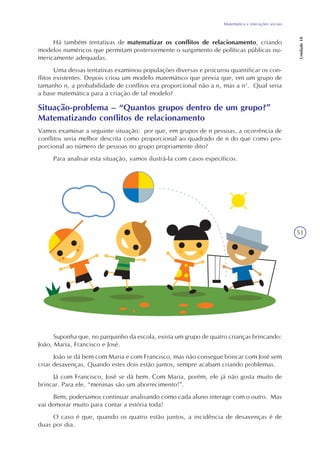 51
Matemática e interações sociais
Unidade18
Há também tentativas de matematizar os conflitos de relacionamento, criando
modelos numéricos que permitam posteriormente o surgimento de políticas públicas nu-
mericamente adequadas.
Uma dessas tentativas examinou populações diversas e procurou quantificar os con-
flitos existentes. Depois criou um modelo matemático que previa que, em um grupo de
tamanho n, a probabilidade de conflitos era proporcional não a n, mas a n2
. Qual seria
a base matemática para a criação de tal modelo?
Situação-problema – “Quantos grupos dentro de um grupo?”
Matematizando conflitos de relacionamento
Vamos examinar a seguinte situação: por que, em grupos de n pessoas, a ocorrência de
conflitos seria melhor descrita como proporcional ao quadrado de n do que como pro-
porcional ao número de pessoas no grupo propriamente dito?
Para analisar esta situação, vamos ilustrá-la com casos específicos.
Suponha que, no parquinho da escola, exista um grupo de quatro crianças brincando:
João, Maria, Francisco e José.
João se dá bem com Maria e com Francisco, mas não consegue brincar com José sem
criar desavenças. Quando estes dois estão juntos, sempre acabam criando problemas.
Já com Francisco, José se dá bem. Com Maria, porém, ele já não gosta muito de
brincar. Para ele, “meninas são um aborrecimento!”.
Bem, poderíamos continuar analisando como cada aluno interage com o outro. Mas
vai demorar muito para contar a estória toda!
O caso é que, quando os quatro estão juntos, a incidência de desavenças é de
duas por dia.
 