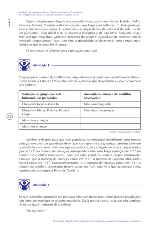 52
Diversidade cultural e meio ambiente: de estratégias de contagem às propriedades geométricas
Resolução de situação-problema: “Contar para conhecer” – Métodos
de contagem como forma de descobrir padrões e relações sociais
Seção1
Agora, imagine que chegam no parquinho mais quatro criancinhas: Isabela, Pedro,
Juliana e Tamires. “Fulano se dá com cicrano, que briga com beltrano…”. Todo professor
sabe como são essas coisas. E quanto mais crianças dentro de uma sala de aula, ou de
um parquinho, mais difícil é de se manter a disciplina e de não haver nenhuma briga!
Mas será que estas duas variáveis: tamanho do grupo e quantidade de conflitos têm se
mostrado proporcionais? Não, não têm. A quantidade de desavenças cresce muito mais
rápido do que o tamanho do grupo.
O seu desafio é oferecer uma explicação para isso!
Atividade 1
Imagine que o número de conflitos no parquinho fosse proporcional ao número de alunos.
Como ficaria a Tabela 1? Preencha com os aumentos que deveríamos esperar no número
de conflitos:
Variação no grupo que está
brincando no parquinho:
Chegaram Jorge e Marcelo
Chegaram Marta, Priscila, Karen e
Felipe
Mais duas crianças
Mais oito crianças
Aumento no número de conflitos
observados:
Mais uma briguinha
Mais duas desavenças
Tabela 1- Registrando os conflitos
Lembre-se de que, para que duas grandezas variem proporcionalmente, uma mesma
variação em uma das grandezas deve fazer com que a outra grandeza também varie em
quantidades constantes. No caso aqui considerado, se a chegada de duas crianças (varia-
ção de “+2” no número de crianças) corresponde a mais uma briga (variação de “+1” no
número de conflitos observados), para que estas grandezas variem proporcionalmente,
toda vez que o número de crianças variar em “+2”, o número de conflitos observados
deverá variar em “+1”. Conseqüentemente, se o número de crianças variar em “+4”, o
número de conflitos observados deverá variar em “+2”, que foi o que aconteceu e está
representado na segunda linha da Tabela 1.
Atividade 2
Só que o modelo construído em pesquisa feita com dados reais sobre grandes populações
não bate com este tipo de proporcionalidade. Cada pessoa a mais no grupo não aumenta
de forma igual o número de conflitos!
Por que será?
 