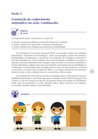 61
Seção 2
Construção do conhecimento
matemático em ação: Combinações
Ao longo desta Seção, você deverá ser capaz de:
• Resolver situações-problema envolvendo métodos de contagem.
• Utilizar tabelas para representar o princípio multiplicativo.
• Utilizar métodos de contagem para determinar probabilidade.
Objetivo
da seção
Nos Parâmetros Curriculares Nacionais (PCN), encontramos o bloco de conteúdos
denominado “Tratamento da Informação”, onde são agrupadas noções de Estatística,
Probabilidade e Combinatória, com ênfase nos Problemas de Contagem envolvendo o
princípio multiplicativo. Nesta Unidade estão sendo retomados os problemas nos quais se
aplicam o princípio fundamental de contagem e que envolvem o raciocínio combinatório,
porém utilizaremos a tabela como uma outra forma de representação das possibilidades de
combinação. A continuidade deste conteúdo justifica-se por este estar presente no contexto
social atual e ser muito útil na análise de dados e na tomada de decisões em diferentes
situações onde se deve combinar fatores e características diferenciadas.
Um exemplo de como colocar em ação o conteúdo pode ser observado na situação-
problema da Atividade 6, onde temos que pensar na melhor maneira de formar grupos com
crianças: se há três crianças em uma fila, de quantas formas elas podem ser distribuídas?
Onde, para não perdermos as contas, devemos aplicar alguns princípios de contagem,
escrevendo sistematicamente as possibilidades.
Atividade 6
 