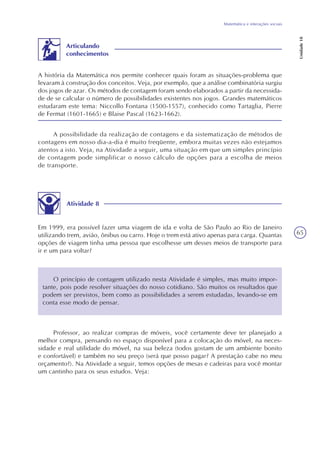 65
Matemática e interações sociais
Unidade18
A história da Matemática nos permite conhecer quais foram as situações-problema que
levaram à construção dos conceitos. Veja, por exemplo, que a análise combinatória surgiu
dos jogos de azar. Os métodos de contagem foram sendo elaborados a partir da necessida-
de de se calcular o número de possibilidades existentes nos jogos. Grandes matemáticos
estudaram este tema: Niccollo Fontana (1500-1557), conhecido como Tartaglia, Pierre
de Fermat (1601-1665) e Blaise Pascal (1623-1662).
Articulando
conhecimentos
A possibilidade da realização de contagens e da sistematização de métodos de
contagens em nosso dia-a-dia é muito freqüente, embora muitas vezes não estejamos
atentos a isto. Veja, na Atividade a seguir, uma situação em que um simples princípio
de contagem pode simplificar o nosso cálculo de opções para a escolha de meios
de transporte.
Atividade 8
Em 1999, era possível fazer uma viagem de ida e volta de São Paulo ao Rio de Janeiro
utilizando trem, avião, ônibus ou carro. Hoje o trem está ativo apenas para carga. Quantas
opções de viagem tinha uma pessoa que escolhesse um desses meios de transporte para
ir e um para voltar?
O princípio de contagem utilizado nesta Atividade é simples, mas muito impor-
tante, pois pode resolver situações do nosso cotidiano. São muitos os resultados que
podem ser previstos, bem como as possibilidades a serem estudadas, levando-se em
conta esse modo de pensar.
Professor, ao realizar compras de móveis, você certamente deve ter planejado a
melhor compra, pensando no espaço disponível para a colocação do móvel, na neces-
sidade e real utilidade do móvel, na sua beleza (todos gostam de um ambiente bonito
e confortável) e também no seu preço (será que posso pagar? A prestação cabe no meu
orçamento?). Na Atividade a seguir, temos opções de mesas e cadeiras para você montar
um cantinho para os seus estudos. Veja:
 