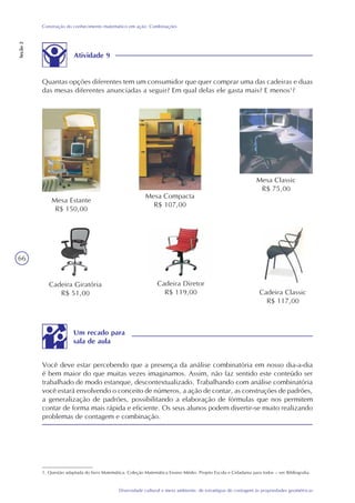 66
Diversidade cultural e meio ambiente: de estratégias de contagem às propriedades geométricas
Construção do conhecimento matemático em ação: Combinações
Seção2
Você deve estar percebendo que a presença da análise combinatória em nosso dia-a-dia
é bem maior do que muitas vezes imaginamos. Assim, não faz sentido este conteúdo ser
trabalhado de modo estanque, descontextualizado. Trabalhando com análise combinatória
você estará envolvendo o conceito de números, a ação de contar, as construções de padrões,
a generalização de padrões, possibilitando a elaboração de fórmulas que nos permitem
contar de forma mais rápida e eficiente. Os seus alunos podem divertir-se muito realizando
problemas de contagem e combinação.
Um recado para
sala de aula
Mesa Estante
R$ 150,00
Mesa Compacta
R$ 107,00
Mesa Classic
R$ 75,00
Cadeira Classic
R$ 117,00
Cadeira Diretor
R$ 119,00
Cadeira Giratória
R$ 51,00
Atividade 9
Quantas opções diferentes tem um consumidor que quer comprar uma das cadeiras e duas
das mesas diferentes anunciadas a seguir? Em qual delas ele gasta mais? E menos1
?
1. Questão adaptada do livro Matemática. Coleção Matemática Ensino Médio. Projeto Escola e Cidadania para todos – ver Bibliografia.
 