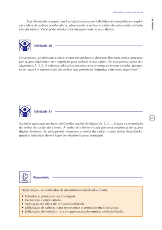 67
Matemática e interações sociais
Unidade18
Nas Atividades a seguir, você estudará outras possibilidades de exemplificar e explo-
rar a idéia de análise combinatória, observando a senha do cartão de uma conta corrente
em um banco. Você pode simular esta situação com os seus alunos.
Atividade 10
Uma pessoa, ao abrir uma conta corrente em um banco, deve escolher uma senha composta
por quatro algarismos sem repetição para utilizar o seu cartão. Se esta pessoa gosta dos
algarismos 7, 3, 5, 8 e deseja colocá-los em uma certa ordem para formar a senha, pergun-
ta-se: qual é o número total de senhas que podem ser formadas com esses algarismos?
Atividade 11
Suponha agora que um banco utilize dez opções de dígitos (0, 1, 2,...,9) para a composição
da senha do cartão do cliente. A senha do cliente é dada por uma seqüência de quatro
dígitos distintos. Se uma pessoa esqueceu a senha do cartão e quer tentar descobri-la,
quantas tentativas deverá fazer (no máximo) para conseguir?
Resumindo
Nesta Seção, os conteúdos de Matemática trabalhados foram:
• Métodos e princípios de contagem.
• Raciocínio combinatório.
• Aplicação da idéia de proporcionalidade.
• Utilização de tabelas para representar o princípio multiplicativo.
• Utilização de métodos de contagem para determinar probabilidade.
 