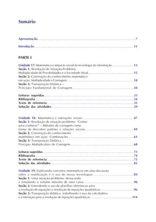 Apresentação..............................................................................................7
Introdução..............................................................................................11
PARTE I
Unidade 17: Matemática e impacto social da tecnologia da informação .....................13
Seção 1: Resolução de Situação-Problema:
Multiplicidade de Possibilidades e a Sociedade Atual.............................................15
Seção 2: Construção do conhecimento matemático
em ação: Multiplicidade e Contagem...................................................................18
Seção 3: Transposição Didática –
Princípio Fundamental de Contagem.......................................................30
Leituras sugeridas......................................................................................33
Bibliografia...........................................................................................34
Texto de referência....................................................................................35
Solução das atividades...............................................................................39
Unidade 18: Matemática e interações sociais..................................................47
Seção 1: Resolução de situação-problema: “Contar
para conhecer” – Métodos de contagem como
forma de descobrir padrões e relações sociais.............................................49
Seção 2: Construção do conhecimento
matemático em ação: Combinações................................................................61
Seção 3: Transposição Didática –
Princípio Multiplicativo de Contagem..............................................................68
Leituras sugeridas..........................................................................................73
Bibliografia............................................................................................74
Texto de referência....................................................................................75
Solução das atividades.................................................................................81
Unidade 19: Explorando conceitos matemáticos em uma discussão
sobre a reutilização e o uso de novas tecnologias.....................................89
Seção 1: Uma situação-problema: destacando
e estudando o volume máximo de uma caixa................................................90
Seção 2: Entendendo o uso de planilhas eletrônicas para
a resolução de equações e resolução de equações quadráticas.................................96
Seção 3: Transposição didática: trabalhando o uso da calculadora
e a fatoração para a resolução de equações quadráticas..........................................114
Sumário
 