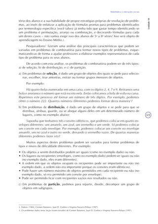 69
Matemática e interações sociais
Unidade18
tório dos alunos e a sua habilidade de propor estratégias próprias de resolução de proble-
mas, ao invés de enfatizar a aplicação de fórmulas prontas para problemas identificados
por terminologia específica (você talvez já tenha tido que gastar tempo identificando se
um problema é permutação, arranjo ou combinação, e decorando fórmulas para cada
um destes casos – não vamos exigir isso dos alunos de 5a
a 8a
séries! Isso será objeto de
aprendizagem no Ensino Médio.).
Pesquisadores2
fizeram uma análise das principais características que podem ser
variadas em problemas de combinatória para formar novos tipos de problemas, esque-
matizando-as de forma a ajudar professores a elaborar exemplos representativos de cada
tipo de problema para os seus alunos.
De acordo com esta análise, os problemas de combinatória podem ser de três tipos:
a) de seleção; b) de distribuição; e c) de partição.
a) Em problemas de seleção, é dado um grupo de objetos dos quais se pede para selecio-
nar, escolher, tirar amostras, extrair ou formar grupos menores de objetos.
Por exemplo:
Há quatro bolas numeradas em uma caixa, com os dígitos 2, 4, 7 e 9. Retiramos uma
bola e anotamos o número que está escrito nela. Então colocamos a bola de volta na caixa.
Repetimos este processo até formar um número de três dígitos. Por exemplo, podemos
obter o número 222. Quantos números diferentes podemos formar desta maneira3
?
b) Em problemas de distribuição, é dado um grupo de objetos e se pede para que se
distribua, atribua, guarde, ou se aloque alguns deles em um determinado número de
lugares, como no exemplo abaixo:
Suponha que tenhamos três convites idênticos, que podemos colocar em quatro en-
velopes diferentes: um amarelo, um azul, um vermelho e um verde. Só podemos colocar
um convite em cada envelope. Por exemplo, podemos colocar um convite no envelope
amarelo, um no azul e outro no verde, deixando o vermelho vazio. De quantas maneiras
diferentes podemos fazer isto?
Muitos aspectos destes problemas podem ser variados para formar problemas de
tipos e níveis de dificuldade diferentes. Por exemplo:
• Os objetos a serem distribuídos podem ser iguais (como no exemplo dado) ou não.
• Os lugares ou recipientes (envelopes, como no exemplo dado) podem ser iguais ou não
(no exemplo dado, eles eram diferentes).
• A ordem em que os objetos ocupam os recipientes pode ser importante ou não (no
exemplo dado, a ordem não era importante porque os convites eram idênticos).
• Pode haver um número máximo de objetos permitidos em cada recipiente ou não (no
exemplo dado, só era permitido um convite por envelope).
• Pode ser permitido ficar com recipientes vazios nos resultados ou não.
c) Em problemas de partição, pedimos para repartir, dividir, decompor um grupo de
objetos em subgrupos.
2. Dubois (1984); Carmen Batanero, Juan D. Godino e Virginia Navarro-Pelayo (1997).
3. Os problemas dados nesta Seção foram extraídos de Carmen Batanero, Juan D. Godino e Virginia Navarro-Pelayo (1997).
 