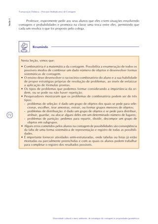 72
Diversidade cultural e meio ambiente: de estratégias de contagem às propriedades geométricas
Transposição Didática – Princípio Multiplicativo de Contagem
Seção3
Professor, experimente pedir aos seus alunos que eles criem situações envolvendo
contagens e probabilidades e promova na classe uma troca entre eles, permitindo que
cada um resolva o que foi proposto pelo colega.
Resumindo
Nesta Seção, vimos que:
• Combinatória é a matemática da contagem. Possibilita a enumeração de todos os
possíveis modos de combinar um dado número de objetos e desenvolver formas
sistemáticas de contagem.
• O ensino deve desenvolver o raciocínio combinatório do aluno e a sua habilidade
de propor estratégias próprias de resolução de problemas, ao invés de enfatizar
a aplicação de fórmulas prontas.
• Os tipos de problemas que podemos formar considerando a importância da or-
dem, ou se pode ou não haver repetição.
• Pesquisadores mostraram que os problemas de combinatória podem ser de três
tipos:
- problemas de seleção: é dado um grupo de objetos dos quais se pede para sele-
cionar, escolher, tirar amostras, extrair, ou formar grupos menores de objetos;
- problemas de distribuição: é dado um grupo de objetos e se pede para distribuir,
atribuir, guardar, ou alocar alguns deles em um determinado número de lugares;
- problemas de partição: pedimos para repartir, dividir, decompor um grupo de
objetos em subgrupos.
• Alguns erros cometidos pelos alunos na contagem de possibilidades são conseqüência
da falta de uma forma sistemática de representação e registro de todas as possibili-
dades.
• É importante fornecer atividades semi-estruturadas, onde tabelas ou listas já estão
montadas ou parcialmente preenchidas e com as quais os alunos podem trabalhar
para completar o registro dos resultados possíveis.
 