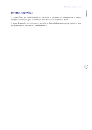 73
Matemática e interações sociais
Unidade18
Leituras sugeridas
D’ AMBRÓSIO, U. Etnomatemática – Elo entre as tradições e a modernidade. Coleção
Tendências em Educação Matemática. Belo Horizonte: Autêntica, 2001.
O autor desenvolve conceitos sobre a essência da teoria Etnomatemática, trazendo uma
abrangente visão humanística da matemática.
 