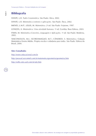 74
Diversidade cultural e meio ambiente: de estratégias de contagem às propriedades geométricas
Transposição Didática – Princípio Multiplicativo de Contagem
Seção3
Bibliografia
DANTE, L.R. Tudo é matemática. São Paulo: Ática, 2002.
DANTE, L.R. Matemática contexto e aplicações. São Paulo: Ática, 2002.
IMENES, L.M.P.; LELLIS, M. Matemática. 2a
ed. São Paulo: Scipione, 1997.
LONGEN, A. Matemática: Uma atividade humana. 1a
ed. Curitiba: Base Editora, 2003.
PAIVA, M. Matemática Conceitos, Linguagem e Aplicações. 1a
ed. São Paulo: Moderna,
2002.
VASCONCELOS, M.J.; SCORDAMAGLIO, M.T.; CÂNDIDO, S. Matemática. Coleção
Matemática Ensino Médio. Projeto escola e cidadania para todos. São Paulo: Editora do
Brasil, 2004.
Sites Consultados
http://www.educacional.com.br
http://pessoal.sercomtel.com.br/matematica/geometria/geometria.htm
http://vello.sites.uol.com.br/ubi.htm
 