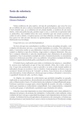 75
Texto de referência
Etnomatemática
Ubiratan d’Ambrósio*
Temos evidências de uma espécie, um tipo de australopiteco, que viveu há cerca
de 2,5 milhões de anos e utilizou instrumentos de pedra lascada para descarnar animais.
É fácil entender que, ao se alimentar de um animal abatido, a existência de um instru-
mento, como uma pedra lascada, permite raspar o osso, e assim não só aproveitar todos
os pedacinhos, mas também retirar dos ossos nutrientes que não seriam acessíveis ao
comer só com os dentes. A espécie passou a ter mais alimento, de maior valor nutritivo.
Esse parece ter sido um fator decisivo no aprimoramento do cérebro das espécies que
dominaram essa tecnologia.
O que tem isso a ver com Etnomatemática?
Na hora em que esse australopiteco escolheu e lascou um pedaço de pedra, com
o objetivo de descarnar um osso, a sua mente matemática se revelou. Para selecionar a
pedra, é necessário avaliar as suas dimensões e lascá-la o necessário e o suficiente para
cumprir os objetivos a que ela se destina, exige avaliar e comparar dimensões. Mas ava-
liar e comparar dimensões é uma das manifestações mais elementares do pensamento
matemático. Esse é um primeiro exemplo de como o homem desenvolve os instrumentos
materiais e intelectuais para lidar com o seu ambiente. Um primeiro exemplo de Etnoma-
temática é aquela desenvolvida pelos australopitecos do neolítico.
O homem busca explicações para todos os fenômenos da natureza e, naturalmen-
te, associa essas explicações ao que vê mas não entende: clima, dia e noite, astros no
céu. O que está acontecendo e o que se percebe e se sente a todo instante podem ser
indicadores do que vai acontecer. Esse é o mistério. Como perguntar ao divino o que vai
acontecer? Através de técnicas de “consulta” ao divino. Essas técnicas são as chamadas
artes divinatórias. Como influenciar o divino para que aconteça o desejável, o necessário,
o agradável? Através de culto, sacrifício, magia.
As religiões são sistemas de conhecimento que permitem mergulhar no passado,
explicando as causas primeiras, desenvolvendo um sentido de história, organizando tradi-
ções e influenciando o futuro. O conhecimento das tradições é compartilhado pelo grupo.
Continuar a pertencer ao grupo após a morte depende de assumir, em vida, o comporta-
mento que responda ao conhecimento compartilhado. Esse comportamento, compatível
e aceito pelo grupo, é subordinado a parâmetros que chamamos de valores.
Uma das coisas mais importantes no nosso relacionamento com o meio ambiente é a
obtenção de nutrição e de proteção das intempéries. Conhecendo o meio ambiente, temos
condições de fazer com que a capacidade de proteger e nutrir dependa menos de fatores como
o tempo. Ao dominar técnicas de agricultura e de pastoreio e de construções, os homens pu-
deram permanecer num mesmo local, nascer e morrer no mesmo local. Perceberam o tempo
* Professor Emérito de Matemática da Universidade Estadual de Campinas / UNICAMP. Presidente da Sociedade Brasileira de História
da Matemática. Desenvolve pesquisas sobre Etnomatemática. As mais recentes publicações estão disponíveis no site: http://vello.
sites.uol.com.br/ubi.htm.
 