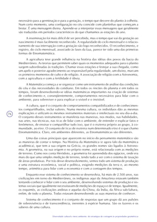 76
Diversidade cultural e meio ambiente: de estratégias de contagem às propriedades geométricas
necessário para a germinação e para a gestação, o tempo que decorre do plantio à colheita.
Num certo momento, uma configuração no céu coincide com plantinhas que começam a
brotar. É uma mensagem divina. Aprende-se a interpretar essas mensagens que geralmente
são traduzidas em períodos característicos do que chamamos as estações do ano.
A inseminação foi mais difícil de ser percebida, mas o tempo que vai da gestação ao
nascimento é mais facilmente reconhecido. A regularidade do ciclo menstrual e o relacio-
namento de sua interrupção com a gestação são logo reconhecidos. O reconhecimento, e
registro, do ciclo menstrual, associado às fases da Lua, parece ter sido uma das primeiras
formas de Etnomatemática.
A agricultura teve grande influência na história das idéias dos povos da bacia do
Mediterrâneo. As teorias que permitem saber quais os momentos adequados para o plantio
surgem subordinadas às tradições. Chamar essas estações e festejar a sua chegada, como
um apelo e posterior agradecimento ao responsável pela regularidade, um divino, marcam
os primeiros momentos de culto e de religião. A associação de religião com a Astronomia,
com a agricultura e com a fertilidade é óbvia.
A Matemática começa a se organizar como um instrumento de análise das condições
do céu e das necessidades do cotidiano. Em todos os rincões do planeta e em todos os
tempos, foram desenvolvendo-se idéias matemáticas importantes na criação de sistemas
de conhecimento e, conseqüentemente, comportamentos necessários para lidar com o
ambiente, para sobreviver e para explicar o visível e o invisível.
A cultura, que é o conjunto de comportamentos compatibilizados e de conhecimen-
tos compartilhados, inclui valores. Numa mesma cultura, os indivíduos dão as mesmas
explicações e utilizam os mesmos instrumentos materiais e intelectuais no seu dia-a-dia.
O conjunto desses instrumentos se manifesta nas maneiras, nos modos, nas habilidades,
nas artes, nas técnicas, nas ticas de lidar com o ambiente, de entender e explicar fatos e
fenômenos, de ensinar e compartilhar tudo isso, que é o matema próprio ao grupo, à co-
munidade, ao etno. O conjunto de ticas de matema num determinado etno é o que chamo
Etnomatemática. Claro, em ambientes diferentes, as Etnomatemáticas são diferentes.
Uma das coisas principais que aparecem no início do pensamento matemático são
as maneiras de contar o tempo. Na História da Matemática (e agora falo da matemática
acadêmica), que tem a sua origem na Grécia, os grandes nomes são ligados à Astrono-
mia. A geometria, na sua origem e no próprio nome, está relacionada com as medições
de terreno. Como nos conta Heródoto, a geometria foi apreendida dos egípcios, onde era
mais do que uma simples medição de terreno, tendo tudo a ver com o sistema de taxação
de áreas produtivas. Por trás desse desenvolvimento, vemos todo um sistema de produção
e uma estrutura econômica, social e política, exigindo medições da terra e, ao mesmo
tempo, aritmética para lidar com a economia e com a contagem dos tempos.
Enquanto esse sistema de conhecimento se desenvolvia, há mais de 2.500 anos, nas
civilizações em torno do Mediterrâneo, os indígenas aqui da Amazônia estavam também
tentando conhecer e lidar com o seu ambiente, desenvolvendo sistemas de produção e sis-
temas sociais que igualmente necessitavam de medições de espaço e de tempo. Igualmente,
os esquimós, as civilizações andinas e aquelas da China, da Índia, da África sub-Sahara,
enfim, de todo o planeta. Todas estavam desenvolvendo as suas maneiras de conhecer.
Sistema de conhecimento é o conjunto de respostas que um grupo dá aos pulsões
de sobrevivência e de transcendência, inerentes à espécie humana. São os fazeres e os
saberes de uma cultura.
 