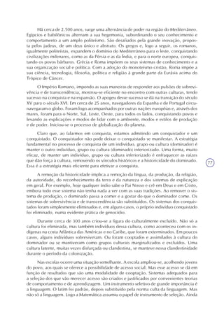 77
Há cerca de 2.500 anos, surge uma alternância de poder na região do Mediterrâneo.
Egípcios e babilônicos alternam a sua hegemonia, subordinando o seu conhecimento e
comportamento a um amplo politeísmo. São desafiados pela grande inovação, propos-
ta pelos judeus, de um deus único e abstrato. Os gregos e, logo a seguir, os romanos,
igualmente politeístas, expandem o domínio do Mediterrâneo para o leste, conquistando
civilizações milenares, como as da Pérsia e as da Índia, e para o norte europeu, conquis-
tando os povos bárbaros. Grécia e Roma impõem os seus sistemas de conhecimento e a
sua organização social e política. Com a adoção do monoteísmo cristão, Roma impõe a
sua ciência, tecnologia, filosofia, política e religião à grande parte da Eurásia acima do
Trópico de Câncer.
O Império Romano, impondo as suas maneiras de responder aos pulsões de sobrevi-
vência e de transcendência, mostrou-se eficiente no encontro com outras culturas, tendo
sucesso na conquista e na expansão. O apogeu desse sucesso se dá na transição do século
XV para o século XVI. Em cerca de 25 anos, navegadores da Espanha e de Portugal circu-
navegaram o globo. Foram logo acompanhados por outras nações européias e, através dos
mares, foram para o Norte, Sul, Leste, Oeste, para todos os lados, conquistando povos e
levando as explicações e modos de lidar com o ambiente, modos e estilos de produção
e de poder. Iniciou-se o processo de globalização do planeta.
Claro que, ao falarmos em conquista, estamos admitindo um conquistador e um
conquistado. O conquistador não pode deixar o conquistado se manifestar. A estratégia
fundamental no processo de conquista de um indivíduo, grupo ou cultura (dominador) é
manter o outro indivíduo, grupo ou cultura (dominado) inferiorizado. Uma forma, muito
eficaz, de manter um indivíduo, grupo ou cultura inferiorizado é enfraquecer as raízes
que dão força à cultura, removendo os vínculos históricos e a historicidade do dominado.
Essa é a estratégia mais eficiente para efetivar a conquista.
A remoção da historicidade implica a remoção da língua, da produção, da religião,
da autoridade, do reconhecimento da terra e da natureza e dos sistemas de explicação
em geral. Por exemplo, hoje qualquer índio sabe o Pai Nosso e crê em Deus e em Cristo,
embora todo esse sistema não tenha nada a ver com as suas tradições. Ao remover o sis-
tema de produção, o dominado passa a comer e a gostar do que o dominador come. Os
sistemas de sobrevivência e de transcendência são substituídos. Os sistemas dos conquis-
tados foram simplesmente eliminados e, em alguns casos, o próprio indivíduo conquistado
foi eliminado, numa evidente prática de genocídio.
Durante cerca de 300 anos criou-se a figura do culturalmente excluído. Não só a
cultura foi eliminada, mas também indivíduos dessa cultura, como aconteceu com os in-
dígenas na costa Atlântica das Américas e no Caribe, que foram exterminados. Em poucos
casos, alguns indivíduos sobreviveram. Ou foram cooptados e assimilados à cultura do
dominador ou se mantiveram como grupos culturais marginalizados e excluídos. Uma
cultura latente, muitas vezes disfarçada ou clandestina, se manteve nessa clandestinidade
durante o período da colonização.
Nas escolas ocorre uma situação semelhante. A escola ampliou-se, acolhendo jovens
do povo, aos quais se oferece a possibilidade de acesso social. Mas esse acesso se dá em
função de resultados que são uma modalidade de cooptação. Sistemas adequados para
a seleção dos que vão merecer acesso são criados e justificados por convenientes teorias
de comportamento e de aprendizagem. Um instrumento seletivo de grande importância é
a linguagem. O latim foi padrão, depois substituído pela norma culta da linguagem. Mas
não só a linguagem. Logo a Matemática assumiu o papel de instrumento de seleção. Ainda
 