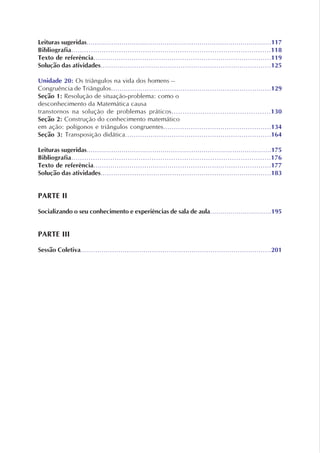 Leituras sugeridas..........................................................................................117
Bibliografia............................................................................................118
Texto de referência....................................................................................119
Solução das atividades.................................................................................125
Unidade 20: Os triângulos na vida dos homens –
Congruência de Triângulos............................................................................129
Seção 1: Resolução de situação-problema: como o
desconhecimento da Matemática causa
transtornos na solução de problemas práticos.............................................130
Seção 2: Construção do conhecimento matemático
em ação: polígonos e triângulos congruentes...................................................134
Seção 3: Transposição didática.....................................................................164
Leituras sugeridas..........................................................................................175
Bibliografia............................................................................................176
Texto de referência....................................................................................177
Solução das atividades.................................................................................183
PARTE II
Socializando o seu conhecimento e experiências de sala de aula..............................195
PARTE III
Sessão Coletiva...........................................................................................201
 