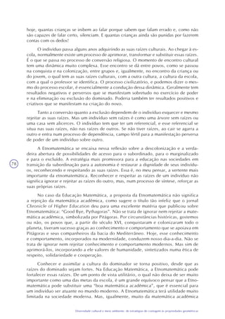 78
Diversidade cultural e meio ambiente: de estratégias de contagem às propriedades geométricas
hoje, quantas crianças se inibem ao falar porque sabem que falam errado e, como não
são capazes de falar certo, silenciam. E quantas crianças ainda são punidas por fazerem
contas com os dedos!
O indivíduo passa alguns anos adquirindo as suas raízes culturais. Ao chegar à es-
cola, normalmente existe um processo de aprimorar, transformar e substituir essas raízes.
É o que se passa no processo de conversão religiosa. O momento de encontro cultural
tem uma dinâmica muito complexa. Esse encontro se dá entre povos, como se passou
na conquista e na colonização, entre grupos e, igualmente, no encontro da criança ou
do jovem, o qual tem as suas raízes culturais, com a outra cultura, a cultura da escola,
com a qual o professor se identifica. O processo civilizatório, e podemos dizer o mes-
mo do processo escolar, é essencialmente a condução dessa dinâmica. Geralmente tem
resultados negativos e perversos que se manifestam sobretudo no exercício de poder
e na eliminação ou exclusão do dominado. Poderia também ter resultados positivos e
criativos que se manifestam na criação do novo.
Tanto a conversão quanto a exclusão dependem de o indivíduo esquecer e mesmo
rejeitar as suas raízes. Mas um indivíduo sem raízes é como uma árvore sem raízes ou
uma casa sem alicerces. O indivíduo tem que ter um referencial, e esse referencial se
situa nas suas raízes, não nas raízes de outros. Se não tiver raízes, ao cair se agarra a
outro e entra num processo de dependência, campo fértil para a manifestação perversa
de poder de um indivíduo sobre outro.
A Etnomatemática se encaixa nessa reflexão sobre a descolonização e a verda-
deira abertura de possibilidades de acesso para o subordinado, para o marginalizado
e para o excluído. A estratégia mais promissora para a educação nas sociedades em
transição da subordinação para a autonomia é restaurar a dignidade de seus indivídu-
os, reconhecendo e respeitando as suas raízes. Essa é, no meu pensar, a vertente mais
importante da etnomatemática. Reconhecer e respeitar as raízes de um indivíduo não
significa ignorar e rejeitar as raízes do outro, mas, num processo de síntese, reforçar as
suas próprias raízes.
No caso da Educação Matemática, a proposta da Etnomatemática não significa
a rejeição da matemática acadêmica, como sugere o título tão infeliz que o jornal
Chronicle of Higher Education deu para uma excelente matéria que publicou sobre
Etnomatemática: “Good Bye, Pythagoras”. Não se trata de ignorar nem rejeitar a mate-
mática acadêmica, simbolizada por Pitágoras. Por circunstâncias históricas, gostemos
ou não, os povos que, a partir do século XVI, conquistaram e colonizaram todo o
planeta, tiveram sucesso graças ao conhecimento e comportamento que se apoiava em
Pitágoras e seus companheiros da bacia do Mediterrâneo. Hoje, esse conhecimento
e comportamento, incorporados na modernidade, conduzem nosso dia-a-dia. Não se
trata de ignorar nem rejeitar conhecimento e comportamento modernos. Mas sim de
aprimorá-los, incorporando a ele valores de humanidade, sintetizados numa ética de
respeito, solidariedade e cooperação.
Conhecer e assimilar a cultura do dominador se torna positivo, desde que as
raízes do dominado sejam fortes. Na Educação Matemática, a Etnomatemática pode
fortalecer essas raízes. De um ponto de vista utilitário, o qual não deixa de ser muito
importante como uma das metas da escola, é um grande equívoco pensar que a Etno-
matemática pode substituir uma “boa matemática acadêmica”, que é essencial para
um indivíduo ser atuante no mundo moderno. A Etnomatemática terá utilidade muito
limitada na sociedade moderna. Mas, igualmente, muito da matemática acadêmica
 