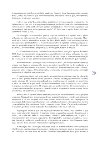 79
é absolutamente inútil na sociedade moderna. Quando digo “boa matemática acadê-
mica”, estou excluindo o que é desinteressante, obsoleto e inútil e que, infelizmente,
domina os programas vigentes.
É óbvio que uma “boa matemática acadêmica” será conseguida se deixarmos de
lado muito do que está nos programas sem outra justificativa que não um conservado-
rismo danoso e uma justificativa de caráter propedêutico: “é necessário aprender isso
para adquirir base para poder aprender aquilo”. O fato é que o aquilo deve cair fora e,
com maior razão, o isso.
Por exemplo, é inadmissível pensar hoje em aritmética e álgebra sem a plena
utilização de calculadoras. O raciocínio quantitativo, que dominou a Educação Mate-
mática e a própria Matemática a partir da Baixa Idade Média, está hoje integrado nas
calculadoras e computadores. O raciocínio qualitativo é a grande contribuição para ra-
mos da Matemática que se desenvolveram na segunda metade do século XX, tais como
estatística, probabilidades, programação, modelagem, fuzzies e fractais.
O raciocínio qualitativo, também chamado analítico, esboçado a partir do século
XVII, deve ser incorporado aos programas, naturalmente com ampla utilização de com-
putadores. Esse tipo de raciocínio é essencial para se chegar a uma nova organização
da sociedade e é o que permite exercer crítica e análise do mundo em que vivemos.
A Etnomatemática privilegia o raciocínio qualitativo. Um enfoque etnomatemático
sempre está ligado a uma questão maior, de natureza ambiental ou de produção, e a
etnomatemática raramente se apresenta desvinculada de outras manifestações culturais,
tais como arte e religião. A Etnomatemática se enquadra perfeitamente numa concepção
multicultural e holística de educação.
O multiculturalismo está se tornando a característica mais marcante da educação
atual. Com a grande mobilidade de pessoas e famílias, as relações interculturais serão
muito intensas. O encontro intercultural gera conflitos que só poderão ser resolvidos
a partir de uma ética que resulta do indivíduo conhecer-se e conhecer a sua cultura
e respeitar a cultura do outro. O respeito virá do conhecimento. De outra maneira, o
comportamento revelará arrogância, superioridade e prepotência, o que resulta, inevi-
tavelmente, em confronto e violência.
A nossa missão de educadores tem como prioridade absoluta obter PAZ nas gerações
seguintes. Não podemos nos esquecer de que as gerações futuras viverão num ambiente
multicultural, as suas relações serão interculturais e o seu dia-a-dia será impregnado de
tecnologia. Talvez convivam humanos com indivíduos clonados e transgênicos e mesmo
com andróides. Um cenário de ficção, como se vê nos filmes “Caçador de Andróides”
e “Matrix”, pode se tornar realidade. Não sabemos como lidar com isso.
As gerações futuras é que vão organizar o mundo do futuro. Não sabemos o que
fazer num futuro tão diferente. A maneira como as gerações passadas lidaram com o
futuro, ancoradas em todo o conhecimento oferecido pela modernidade, originou o
nosso presente. Um presente angustiante, de iniqüidades, injustiças, arrogância, exclu-
são, destruição ambiental, conflitos inter e intraculturais, guerras. Não é isso que quero
legar para os meus bisnetos e tataranetos e gerações futuras.
A educação nessa transição não pode focalizar a mera transmissão de conteúdos
obsoletos, na sua maioria desinteressantes e inúteis no momento atual, e inconseqüentes
na construção de uma nova sociedade. O melhor que podemos fazer para as nossas
 