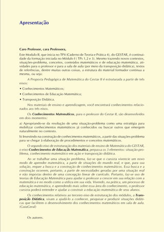 Caro Professor, cara Professora,
Este Modulo II, que inicia no TP4 (Caderno de Teoria e Prática 4), do GESTAR, é continui-
dade da formação iniciada no Módulo I ( TPs 1,2 e 3). Mesmo trazendo novos contextos,
situações-problema, conceitos, conteúdos matemáticos e de educação matemática, ati-
vidades para o professor e para a sala de aula (por meio da transposição didática), textos
de referências, dentre muitas outras coisas, a estrutura do material formador continua a
mesma, ou seja:
A Proposta Pedagógica de Matemática do Gestar II é estruturada a partir de três
eixos:
• Conhecimentos Matemáticos;
• Conhecimentos de Educação Matemática;
• Transposição Didática.
Nos materiais de ensino e aprendizagem, você encontrará conhecimentos relacio-
nados aos três eixos.
Os Conhecimentos Matemáticos, para o professor do Gestar II, são desenvolvidos
em dois momentos:
a) Apropriando-se da resolução de uma situação-problema como uma estratégia para
mobilizar conhecimentos matemáticos já conhecidos ou buscar outros que emergem
naturalmente no contexto.
b) Investindo na construção de conhecimentos matemáticos, a partir das situações-problema
para se chegar à elaboração de procedimentos e conceitos matemáticos.
O segundo eixo de estruturação dos materiais de ensino de Matemática do GESTAR,
o eixo Conhecimentos de Educação Matemática, perpassa os 3 elementos: situação-pro-
blema, conhecimento matemático em ação e transposição didática.
Ao se trabalhar uma situação problema, faz-se que o cursista vivencie um novo
modo de aprender matemática, a partir de situações do mundo real, e que, para sua
solução, requer a busca e a construção de conhecimentos matemáticos. Essa busca e a
construção ocorrem, portanto, a partir de necessidades geradas por uma situação real
e não impostas dentro de uma concepção linear de currículo. Portanto, faz-se uso de
teorias de Educação Matemática para ajudar o professor a crescer em sua relação com a
matemática e no modo como a utiliza em sua vida. Vivendo, na prática, um processo de
educação matemática, e aprendendo mais sobre essa área do conhecimento, o professor
cursista poderá entender e ajudar a construir a educação matemática de seus alunos.
Os conhecimentos relativos ao terceiro eixo de estruturação dos módulos, a Trans-
posição Didática, visam a ajudá-lo a conhecer, pesquisar e produzir situações didáti-
cas que facilitem o desenvolvimento dos conhecimentos matemáticos em sala de aula.
(GuiaGeral)
Os autores.
Apresentação
 