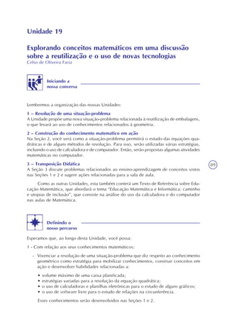 89
Unidade 19
Explorando conceitos matemáticos em uma discussão
sobre a reutilização e o uso de novas tecnologias
Celso de Oliveira Faria
Iniciando a
nossa conversa
Lembremos a organização das nossas Unidades:
1 – Resolução de uma situação-problema
A Unidade propõe uma nova situação-problema relacionada à reutilização de embalagens,
o que levará ao uso de conhecimentos relacionados à geometria.
2 – Construção do conhecimento matemático em ação
Na Seção 2, você verá como a situação-problema permitirá o estudo das equações qua-
dráticas e de alguns métodos de resolução. Para isso, serão utilizadas várias estratégias,
incluindo o uso de calculadora e de computador. Então, serão propostas algumas atividades
matemáticas no computador.
3 – Transposição Didática
A Seção 3 discute problemas relacionados ao ensino-aprendizagem de conceitos vistos
nas Seções 1 e 2 e sugere ações relacionadas para a sala de aula.
Como as outras Unidades, esta também conterá um Texto de Referência sobre Edu-
cação Matemática, que abordará o tema “Educação Matemática e Informática: caminho
e utopias de inclusão”, que consiste na análise do uso da calculadora e do computador
nas aulas de Matemática.
Definindo o
nosso percurso
Esperamos que, ao longo desta Unidade, você possa:
1 - Com relação aos seus conhecimentos matemáticos:
- Vivenciar a resolução de uma situação-problema que diz respeito ao conhecimento
geométrico como estratégia para mobilizar conhecimentos, construir conceitos em
ação e desenvolver habilidades relacionadas a:
• volume máximo de uma caixa planificada;
• estratégias variadas para a resolução da equação quadrática;
• o uso de calculadoras e planilhas eletrônicas para o estudo de alguns gráficos;
• o uso de software livre para o estudo de relações na circunferência.
Esses conhecimentos serão desenvolvidos nas Seções 1 e 2.
 