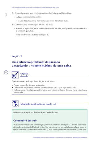 90
Diversidade cultural e meio ambiente: de estratégias de contagem às propriedades geométricas
Uma situação-problema: destacando e estudando o volume máximo de uma caixa
Seção1
2 - Com relação aos seus conhecimentos sobre Educação Matemática:
- Adquir conhecimentos sobre:
• o uso da calculadora e de softwares livres na sala de aula.
3 - Com relação à sua situação em sala de aula:
- Conhecer e produzir, de acordo com os temas tratados, situações didáticas adequadas
à série em que atua.
Esse objetivo será tratado na Seção 3.
Seção 1
Uma situação-problema: destacando
e estudando o volume máximo de uma caixa
Esperamos que, ao longo desta Seção, você possa:
• Propor uma solução para a situação.
• Determinar experimentalmente um modelo de caixa que seja reutilizada.
• Elaborar uma estratégia para determinar um volume máximo de uma caixa planificada
reutilizada.
Objetivo
da seção
Integrando a matemática ao mundo real
Leia o texto a seguir da Revista Nova Escola de 2001:
Consumir é destruir
“Gastar ou corroer até a destruição; devorar; destruir; extingüir.” Que tal usar essa
definição, extraída do Dicionário Aurélio, para começar um trabalho em classe sobre o
que é consumir com responsabilidade? “Cabe a todo professor ensinar que o conceito
 