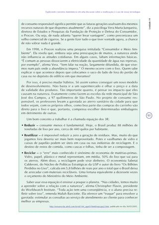 91
Explorando conceitos matemáticos em uma discussão sobre a reutilização e o uso de novas tecnologias
Unidade19
de consumo responsável significa permitir que as futuras gerações usufruam dos mesmos
recursos naturais de que dispomos atualmente”, diz a psicóloga Vera Marta Junqueira,
diretora de Estudos e Pesquisas da Fundação de Proteção e Defesa do Consumidor,
o Procon. Ou seja, de nada adianta “querer levar vantagem”, como preconizava um
velho comercial de cigarros. Se a gente fizer tudo o que tiver vontade agora, a chance
de não sobrar nada é grande.
Em 1998, o Procon realizou uma pesquisa intitulada “Consumidor e Meio Am-
biente”. Ela revela que, embora seja uma preocupação de muitos, a natureza ainda
não influencia as atitudes cotidianas. Em alguns casos, faltam informações básicas.
“É comum as pessoas dissociarem a eletricidade da quantidade de água nas represas,
por exemplo”, afirma Vera. “Sem falar na noção, largamente difundida, de que vive-
mos num país onde a abundância impera.” O mesmo ocorre com o lixo. Quem sabe
explicar o que acontece depois que colocamos o saco do lado de fora do portão de
casa ou no depósito do edifício em que moramos?
Por isso, é preciso mudar hábitos. Só assim vamos conseguir um novo modelo
de desenvolvimento. Não basta ir a um supermercado e olhar o preço e a data
de validade dos produtos. Tão importante quanto, é pensar no impacto que eles
causam na natureza. Exatamente como fazem as escolas da rede municipal de São
José dos Campos, a 97 quilômetros de São Paulo. No projeto de consumo res-
ponsável, os professores levam a garotada ao aterro sanitário da cidade para que
todos vejam, com os próprios olhos, como boa parte das compras do carrinho vão
direto para o lixo e que, portanto, compensa escolher determinadas embalagens
em detrimento de outras.
Um bom conceito a trabalhar é a chamada equação dos 3R:
• Reduzir – consumir menos é fundamental. Hoje, o Brasil produz 88 milhões de
toneladas de lixo por ano, cerca de 440 quilos por habitante.
• Reutilizar – é impossível reduzir a zero a geração de resíduos. Mas, muito do que
jogamos fora deveria ser mais bem reaproveitado. Potes e vasilhames de vidro e
caixas de papelão podem ser úteis em casa ou nas indústrias de reciclagem. E o
destino de restos de comida, como cascas e folhas, tinha de ser a compostagem.
• Reciclar – o “erre” mais conhecido é sinônimo de economia de matérias-primas.
Vidro, papel, plástico e metal representam, em média, 50% do lixo que vai para
os aterros. Além disso, a reciclagem pode virar dinheiro. O economista Sabetai
Calderoni, do Núcleo de Políticas Estratégicas da USP e autor do livro “Os Bilhões
Perdidos no Lixo”, calcula em 5,8 bilhões de reais por ano o total que o Brasil deixa
de arrecadar com materiais recicláveis. Uma fortuna equivalente a dezessete vezes
o orçamento do Ministério do Meio Ambiente.
Saber usar essa equação é ensinar a poupar o planeta. “Nas cidades, temos muito
a aprender sobre a relação com a natureza”, afirma Christopher Flavin, presidente
do Worldwatch Institute. “Toda ação tem uma conseqüência, e o aluno precisa re-
fletir sobre isso”, emenda Maluh Barciotte. Ela oferece um “truque” para envolver a
garotada: estimular as consultas ao serviço de atendimento ao cliente para conhecer
melhor as empresas.
http://novaescola.abril.com.br/ed/144_ago01/html/repcapa2.htm, publicado no dia 26/05/2005.
 