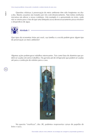 92
Diversidade cultural e meio ambiente: de estratégias de contagem às propriedades geométricas
Uma situação-problema: destacando e estudando o volume máximo de uma caixa
Seção1
Questões relativas à preservação do meio ambiente têm sido freqüentes no dia-
a-dia. Muitos assuntos são tratados por nós com distanciamento. Não temos nenhuma
iniciativa em alterar o nosso cotidiano. Um exemplo é o apresentado no texto, onde
não se atenta para o fato de que uma lâmpada acesa desnecessariamente possa envolver
o desperdício de água.
Atividade 1
Que tipos de economias feitas por você, sua família e a escola podem gerar algum tipo
de preservação ao meio ambiente?
Algumas ações podem gerar trabalhos interessantes. Tais como latas de alumínio que po-
dem ser usadas em vários trabalhos. Ou garrafas pet de refrigerante que podem ser usadas
até para a confecção de enfeites para a casa.
No quesito “reutilizar”, dos 3R, podemos reaproveitar caixas de papelão de
leite e suco.
 