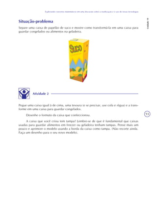 93
Explorando conceitos matemáticos em uma discussão sobre a reutilização e o uso de novas tecnologias
Unidade19
Situação-problema
Separe uma caixa de papelão de suco e mostre como transformá-la em uma caixa para
guardar congelados ou alimentos na geladeira.
Atividade 2
Pegue uma caixa igual à de cima, uma tesoura (e se precisar, use cola e régua) e a trans-
forme em uma caixa para guardar congelados.
Desenhe o formato da caixa que confeccionou.
A caixa que você criou tem tampa? Lembre-se de que é fundamental que caixas
usadas para guardar alimentos em freezer ou geladeira tenham tampas. Pense mais um
pouco e aprimore o modelo usando a borda da caixa como tampa. (Não recorte ainda.
Faça um desenho para o seu novo modelo).
 