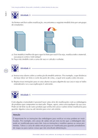 94
Diversidade cultural e meio ambiente: de estratégias de contagem às propriedades geométricas
Uma situação-problema: destacando e estudando o volume máximo de uma caixa
Seção1
a) Este modelo é melhor do que o que foi feito por você? Ou seja, reutiliza todo o material,
usa poucos cortes e tem tampa?
b) Faça este modelo com a caixa de suco e calcule o volume.
Atividade 4
a) Instrua seus alunos sobre a confecção do modelo anterior. Por exemplo, a que distância
da base deve ser feito o corte da parte de cima, a qual será usada como encaixe.
b) Repita essas instruções para os seus alunos ou para alguém da sua casa e veja se todos
entenderam e se a sua explicação é suficiente.
Atividade 5
Com alguma criatividade é possível fazer uma série de reutilizações com as embalagens
de produtos que compramos no mercado. Pegue, agora, uma caixa qualquer da sua casa.
Pode ser de leite ou de outro produto que venha em caixa e vamos tentar reutilizá-la para
guardar alguma coisa ou até mesmo para virar um enfeite.
Atenção
É importante ler as instruções das embalagens para verificar se estas podem ser reuti-
lizadas. Por exemplo, em caixas de sabão em pó está escrito que a embalagem não
pode ser reutilizada para outro fim. Leia as instruções e reutilize apenas as caixas per-
mitidas. Talvez a caixa de sabão em pó possa ser reutilizada para guardar prendedores
de roupa ou para outras coisas que não envolvam alimentação.
Atividade 3
Ao lermos um livro sobre reutilização, encontramos o seguinte modelo feito por um grupo
de estudantes:
 