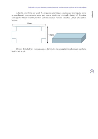 95
Explorando conceitos matemáticos em uma discussão sobre a reutilização e o uso de novas tecnologias
Unidade19
A tarefa a ser feita por você é a seguinte: planifique a caixa que conseguiu, corte
as suas laterais e monte uma outra sem tampa, conforme o modelo abaixo. O desafio é
conseguir o maior volume possível com essa caixa. Para os cálculos, utilize uma calcu-
ladora.
Depois de trabalhar, escreva aqui as dimensões da caixa planificada e qual o volume
obtido por você.
 