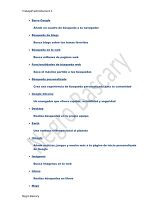 TrabajoPracticoNumero 5


       Barra Google

        Añade un cuadro de búsqueda a tu navegador

       Búsqueda de blogs

        Busca blogs sobre tus temas favoritos

       Búsqueda en la web

        Busca millones de paginas web

       Funcionalidades de búsqueda web

        Saca el máximo partido a tus búsquedas

       Búsqueda personalizada

        Crea una experiencia de búsqueda personalizada para tu comunidad

       Google Chrome

        Un navegador que ofrece rapidez, estabilidad y seguridad

       Desktop

        Realiza búsquedas en tu propio equipo

       Earth

        Una ventana tridimensional al planeta

       iGoogle

        Añade noticias, juegos y mucho más a tu página de inicio personalizada
        de Google

       Imágenes

        Busca imágenes en la web

       Libros

        Realiza búsquedas en libros

       Maps


Negro Bascary
 