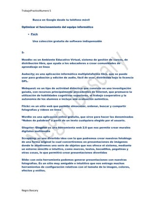 TrabajoPracticoNumero 5


        Busca en Google desde tu teléfono móvil

Optimizar el funcionamiento del equipo informático

       Pack

        Una colección gratuita de software indispensable



5-

Moodle: es un Ambiente Educativo Virtual, sistema de gestión de cursos, de
distribución libre, que ayuda a los educadores a crear comunidades de
aprendizaje en línea

Audacity; es una aplicación informática multiplataforma libre, que se puede
usar para grabación y edición de audio, fácil de usar, distribuido bajo la licencia
GPL.

Webquest: es un tipo de actividad didáctica que consiste en una investigación
guiada, con recursos principalmente procedentes de Internet, que promueve la
utilización de habilidades cognitivas superiores, el trabajo cooperativo y la
autonomía de los alumnos e incluye una evaluación auténtica.

Flickr: es un sitio web que permite almacenar, ordenar, buscar y compartir
fotografías y videos en línea

Wordle: es una aplicación online gratuita, que sirve para hacer las denominadas
“Nubes de palabras” a partir de un texto cualquiera elegido por el usuario.

Glogster: Glogster es una herramienta web 2.0 que nos permite crear murales
digitales multimedia

Scrapblog: es una divertida idea con la que podremos crear nuestros fotoblogs
de una forma original la cual convertiremos en presentaciones de imágenes
donde le añadiremos una serie de objetos que nos ofrece el sistema, mediante
un entorno sencillo e intuitivo, como marcos, textos, bocadillos, pegatinas y
otras cosas, lo que permitirá crear presentaciones divertidas

Slide: con esta herramienta podemos generar presentaciones con nuestras
fotografías. Es un sitio muy amigable e intutitivo que nos entrega muchas
herramientas de configuración relativas con el tamaño de la imagen, colores,
efectos y estilos.




Negro Bascary
 