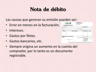 Nota de débito
Las causas que generan su emisión pueden ser:
• Error en menos en la facturación.
• Intereses.
• Gastos por fletes.
• Gastos bancarios, etc.
• Siempre origina un aumento en la cuenta del
comprador, por lo tanto es un documento
registrable.
 