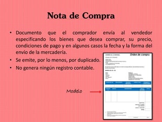 Nota de Compra
• Documento que el comprador envía al vendedor
especificando los bienes que desea comprar, su precio,
condiciones de pago y en algunos casos la fecha y la forma del
envío de la mercadería.
• Se emite, por lo menos, por duplicado.
• No genera ningún registro contable.
Modelo
 