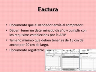 Factura
• Documento que el vendedor envía al comprador.
• Deben tener un determinado diseño y cumplir con
los requisitos establecidos por la AFIP.
• Tamaño mínimo que deben tener es de 15 cm de
ancho por 20 cm de largo.
• Documento registrable.
 