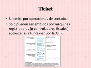 Ticket
• Se emite por operaciones de contado.
• Sólo pueden ser emitidos por máquinas
registradoras (o controladores fiscales)
autorizadas a funcionar por la AFIP.
 