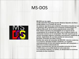 MS-DOS
MS-DOS son las siglas
de MicroSoft Disk Operating System (Sistema Operativo de Disco
de MicroSoft) y es el nombre de uno de
los sistemas operativos para sistemas informáticos basados en una
arquitectura x86 y diseñados por la empresa norteamericana de
software Microsoft. Se le conocía popularmente como DOS.
Este sistema operativo era preinstalado en la mayoría de los
computadores de la década del 1990, y era el software básico de
interacción humana con el computador. Para ello requería que el
usuario introdujera algunos comandos manualmente, empleando el
teclado, eligiéndolos de una lista posible de instrucciones
llamadas comandos que debía conocer.
Existían dos series de comandos del MS-DOS: internos y externos.
Los primeros, llamados también residentes, se cargaban
automáticamente al inicio del sistema operativo del computador, a
partir de un archivo almacenado de
nombre command.com; por eso era posible activarlos sin tener
el DOS entero en la unidad desde la cual se ejecutan.
Los comandos externos, en cambio, se almacenaban en archivos
puntuales de tipo transitorio
 