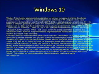 Windows 10
Windows 10 es el vigente sistema operativo desarrollado por Microsoft como parte de la familia de sistemas
operativos Windows NT. Fue dado a conocer oficialmente en septiembre de 2014, seguido por una breve
presentación de demostración en la conferencia Build 2014. Entró en fase beta de prueba en octubre de 2014 y fue
lanzado al público en general el 29 de julio de 2015. Para animar su adopción, Microsoft anunció su disponibilidad
gratuita por un año desde su fecha de lanzamiento, para los usuarios que cuenten con copias genuinas de Windows
7 Service Pack 1 o Windows 8.1 Update. En junio de 2015 se habilitó una herramienta que permite reservar esta
actualización, dicha herramienta notifica a cada usuario el momento en el que estará lista la descarga de la
actualización para su dispositivo. Los participantes del programa Windows Insider pueden recibir una licencia de
Windows 10, pero con ciertas condiciones.
Esta edición introdujo una arquitectura de aplicaciones «universales». Desarrolladas con la interfaz Modern UI, estas
aplicaciones pueden ser diseñadas para ejecutarse en todas las familias de productos de Microsoft con un código
casi idéntico (incluyendo computadoras personales, tabletas, teléfonos inteligentes, sistemas embebidos, Xbox One,
Surface Hub y HoloLens. La interfaz de usuario fue revisado para realizar transiciones entre una interfaz orientada al
ratón y una interfaz orientada a la pantalla táctil basadas en dispositivos de entrada disponibles (particularmente en
laplets). Ambas interfaces incluyen un menú Inicio actualizado que comprende un diseño similar a Windows 7 con las
baldosas de Windows 8. También se introduce la Vista de Tareas, un sistema de escritorio virtual, el navegador web
Microsoft Edge y otras aplicaciones nuevas o actualizadas, un soporte integrado para iniciar sesión a través de huella
digital o reconocimiento facial, nuevas características de seguridad para entornos empresariales, DirectX 12 y
WDDM 2.0 para mejorar las capacidades gráficas del sistema operativo para los videojuegos.
con Windows 1.0.
 