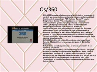 Os/360
El OS/360 fue desarrollado como una familia de tres programas de
control, que incrementaban en tamaño así como en funcionalidad.
Inicialmente la tarea simple PCP (Primary Control Program,
Programa de Control Primario) procesaba los trabajos
secuencialmente (procesamiento por lotes); posteriormente
el MFT (Multiprogramming with a Fixed number of Tasks,
Multiprogramación con un número Fijo de Tareas)
añadió multitarea, pero solo permitía un número fijo de tareas
concurrentes, cada una teniendo un lugar predefinido en la
memoria. Finalmente el MVT (Multiprogramming with a Variable
number of Tasks, Multiprogramación con un número Variable de
Tareas) permitió un número variable de tareas cuya memoria podía
cambiar dinámicamente.
El OS/360 también introdujo el lenguaje de órdenes por lotes
llamado JCL (Job Control Language, Lenguaje de Control de
Procesos).
Este sistema operativo pertenece a la tercera generación de los
sistemas operativos.
Su primera versión (1964) fue considerada por Steven J. Vaughan-
Nichols en una lista recopilatorio de la revista PC World como el
peor sistema operativo de la historia de la informática, si bien
reconoció que las versiones operativas a fines de la década del 60 y
principios del 70 eran excelentes. Otros autores tales como
Tenembaum, lo consideraron la mayor revolución en la historia de
la informática.
 