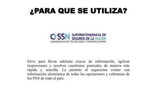¿PARA QUE SE UTILIZA?
Sirve para llevar adelante cruces de información, agilizar
inspecciones y resolver cuestiones puntuales de manera más
rápida y sencilla. Le permite al organismo contar con
información electrónica de todas las operaciones y cobranzas de
los PAS de todo el país.
 