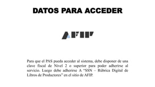 DATOS PARA ACCEDER
Para que el PAS pueda acceder al sistema, debe disponer de una
clave fiscal de Nivel 2 o superior para poder adherirse al
servicio. Luego debe adherirse A “SSN – Rúbrica Digital de
Libros de Productores” en el sitio de AFIP.
 