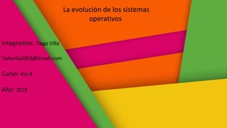La evolución de los sistemas
operativos
Integrantes: Tiago Villa
Taiiovila2003@Gmail.com
Curso: 4to B
Año: 2019
 