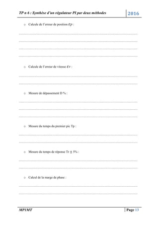 TP n 6 : Synthèse d’un régulateur PI par deux méthodes 2016
MP1MT Page 13
o Calcule de l’erreur de position p :
…………………………………………………………………………………………………
…………………………………………………………………………………………………
…………………………………………………………………………………………………
…………………………………………………………………………………………………
o Calcule de l’erreur de vitesse v :
…………………………………………………………………………………………………
…………………………………………………………………………………………………
o Mesure de dépassement D % :
…………………………………………………………………………………………………
…………………………………………………………………………………………………
…………………………………………………………………………………………………
o Mesure du temps du premier pic Tp :
…………………………………………………………………………………………………
…………………………………………………………………………………………………
o Mesure du temps de réponse Tr 5% :
…………………………………………………………………………………………………
…………………………………………………………………………………………………
o Calcul de la marge de phase :
…………………………………………………………………………………………………
…………………………………………………………………………………………………
 