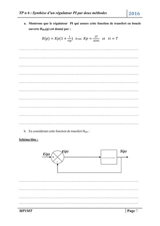 TP n 6 : Synthèse d’un régulateur PI par deux méthodes 2016
MP1MT Page 7
a. Montrons que le régulateur PI qui assure cette fonction de transfert en boucle
ouverte HBO(p) est donné par :
Avec et
…………………………………………………………………………………………………
…………………………………………………………………………………………………
…………………………………………………………………………………………………
…………………………………………………………………………………………………
…………………………………………………………………………………………………
…………………………………………………………………………………………………
…………………………………………………………………………………………………
…………………………………………………………………………………………………
…………………………………………………………………………………………………
…………………………………………………………………………………………………
b. En considérant cette fonction de transfert HBO :
Schéma bloc :
…………………………………………………………………………………………………
…………………………………………………………………………………………………
…………………………………………………………………………………………………
…………………………………………………………………………………………………
+
-
E(p)
(p) S(p)
…………...
 