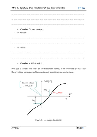 TP n 6 : Synthèse d’un régulateur PI par deux méthodes 2016
MP1MT Page 8
…………………………………………………………………………………………………
…………………………………………………………………………………………………
…………………………………………………………………………………………………
 Calcul de l’erreur statique :
- de position :
…………………………………………………………………………………………………
…………………………………………………………………………………………………
- de vitesse :
…………………………………………………………………………………………………
…………………………………………………………………………………………………
 Calcul de la MG et Mφ :
Pour que le système soit stable en fonctionnement normal, il est nécessaire que la FTBO
HBO(p) indique un système suffisamment amorti au voisinage du point critique.
Figure 8 : Les marges de stabilité
 
