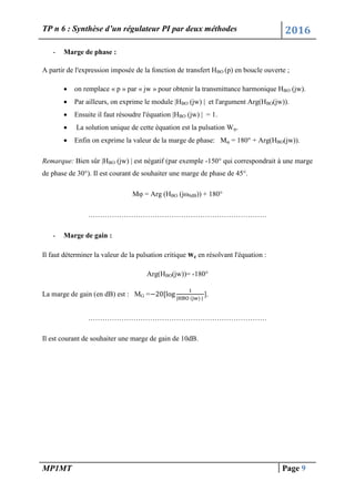 TP n 6 : Synthèse d’un régulateur PI par deux méthodes 2016
MP1MT Page 9
- Marge de phase :
A partir de l'expression imposée de la fonction de transfert HBO (p) en boucle ouverte ;
 on remplace « p » par « jw » pour obtenir la transmittance harmonique HBO (jw).
 Par ailleurs, on exprime le module |HBO (jw) | et l'argument Arg(HBO(jw)).
 Ensuite il faut résoudre l'équation |HBO (jw) | = 1.
 La solution unique de cette équation est la pulsation Wφ.
 Enfin on exprime la valeur de la marge de phase: Mφ = 180° + Arg(HBO(jw)).
Remarque: Bien sûr |HBO (jw) | est négatif (par exemple -150° qui correspondrait à une marge
de phase de 30°). Il est courant de souhaiter une marge de phase de 45°.
Mφ = Arg (HBO (jω0dB)) + 180°
…………………………………………………………………
- Marge de gain :
Il faut déterminer la valeur de la pulsation critique wc en résolvant l'équation :
Arg(HBO(jw))= -180°
La marge de gain (en dB) est : MG = ].
…………………………………………………………………
Il est courant de souhaiter une marge de gain de 10dB.
 